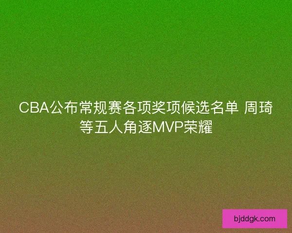 CBA公布常规赛各项奖项候选名单 周琦等五人角逐MVP荣耀