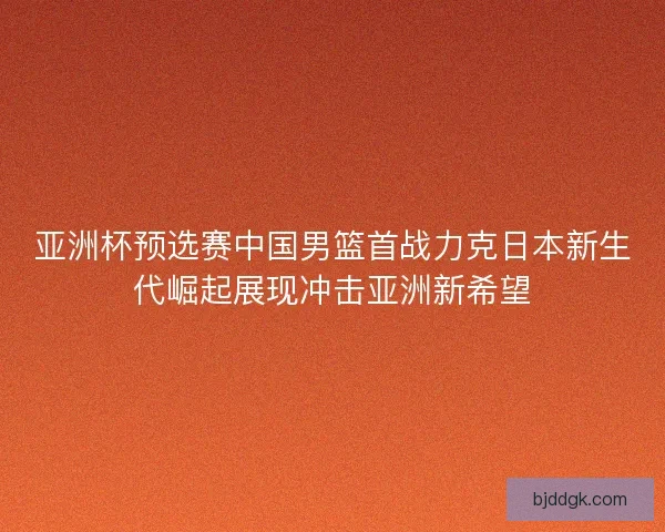 亚洲杯预选赛中国男篮首战力克日本新生代崛起展现冲击亚洲新希望