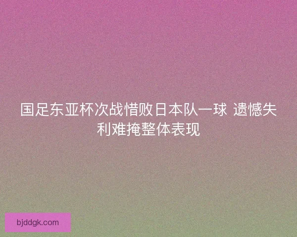 国足东亚杯次战惜败日本队一球 遗憾失利难掩整体表现
