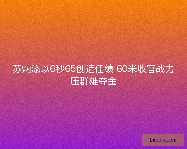 苏炳添以6秒65创造佳绩 60米收官战力压群雄夺金