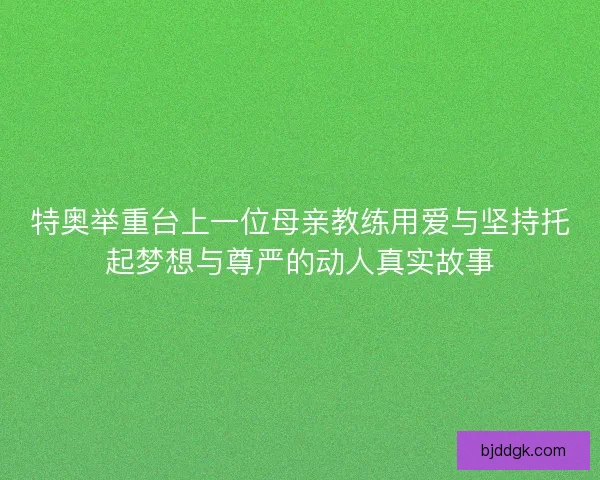 特奥举重台上一位母亲教练用爱与坚持托起梦想与尊严的动人真实故事 特奥举重台上一位母亲教练用爱与坚持托起梦想与尊严的动人真实故事