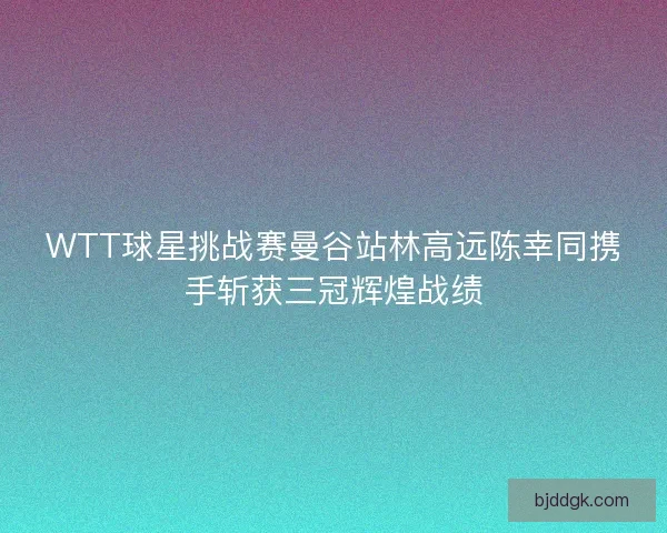 WTT球星挑战赛曼谷站林高远陈幸同携手斩获三冠辉煌战绩