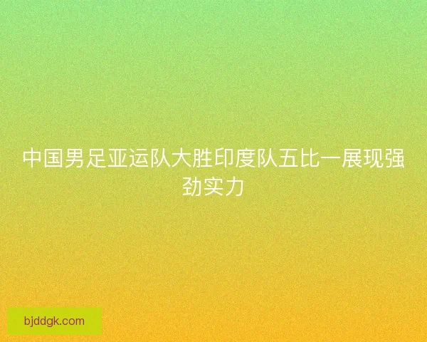 中国男足亚运队大胜印度队五比一展现强劲实力