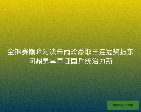全锦赛巅峰对决朱雨玲豪取三连冠樊振东问鼎男单再证国乒统治力新