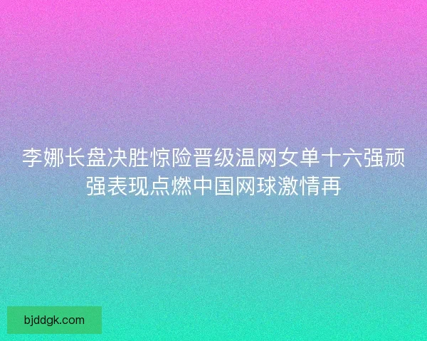 李娜长盘决胜惊险晋级温网女单十六强顽强表现点燃中国网球激情再