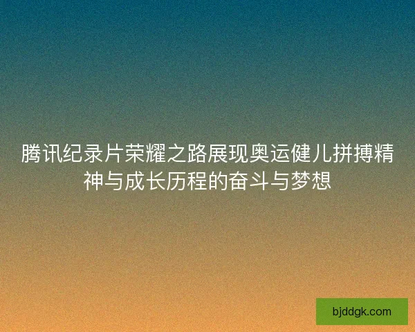 腾讯纪录片荣耀之路展现奥运健儿拼搏精神与成长历程的奋斗与梦想