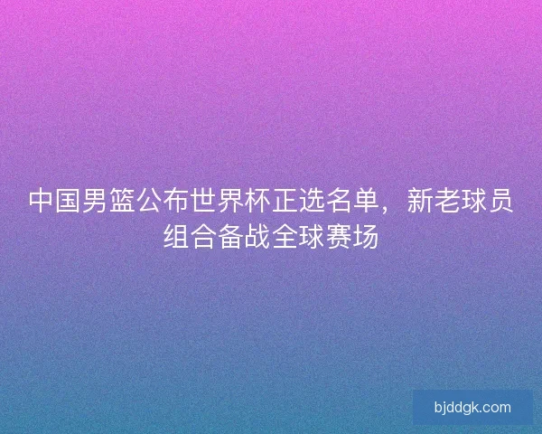 中国男篮公布世界杯正选名单，新老球员组合备战全球赛场