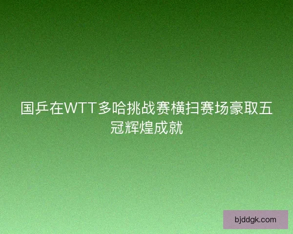 国乒在WTT多哈挑战赛横扫赛场豪取五冠辉煌成就