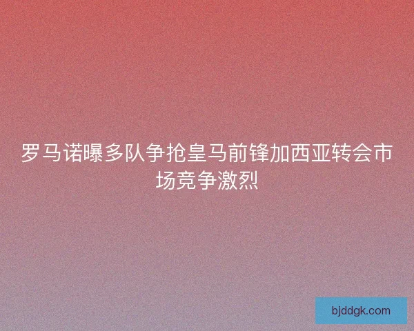 罗马诺曝多队争抢皇马前锋加西亚转会市场竞争激烈