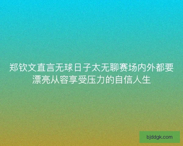 郑钦文直言无球日子太无聊赛场内外都要漂亮从容享受压力的自信人生