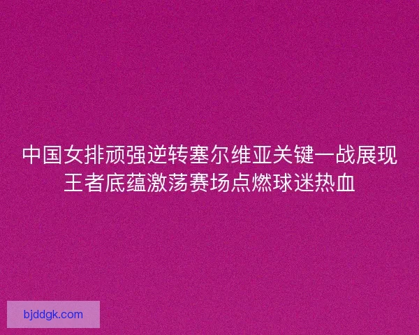 中国女排顽强逆转塞尔维亚关键一战展现王者底蕴激荡赛场点燃球迷热血
