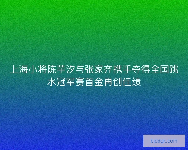 上海小将陈芋汐与张家齐携手夺得全国跳水冠军赛首金再创佳绩