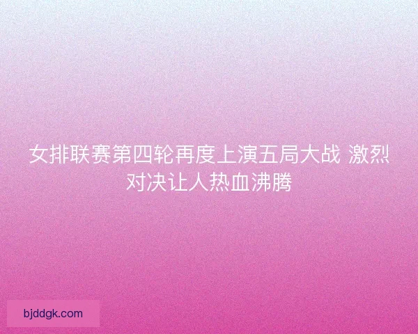 女排联赛第四轮再度上演五局大战 激烈对决让人热血沸腾 女排联赛第四轮再度上演五局大战 激烈对决让人热血沸腾