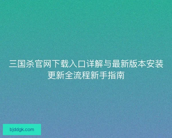 三国杀官网下载入口详解与最新版本安装更新全流程新手指南