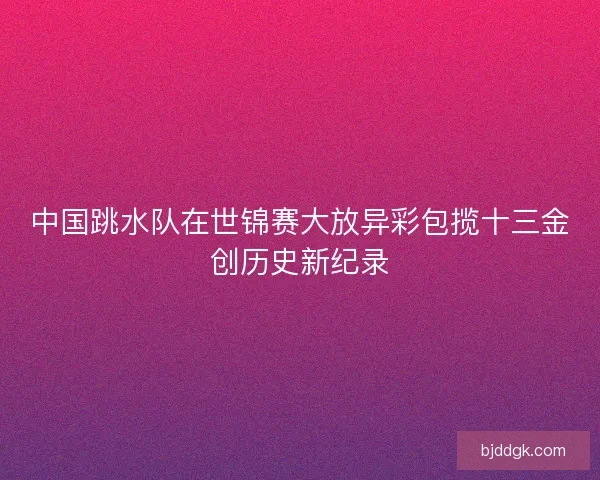 中国跳水队在世锦赛大放异彩包揽十三金创历史新纪录